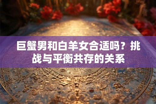 巨蟹男和白羊女合适吗?挑战与平衡共存的关系 巨蟹男和白羊女合适吗?挑战与平衡共存的关系