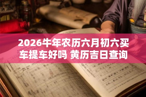 2026牛年农历六月初六买车提车好吗 黄历吉日查询