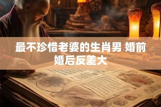 最不珍惜老婆的生肖男 婚前婚后反差大