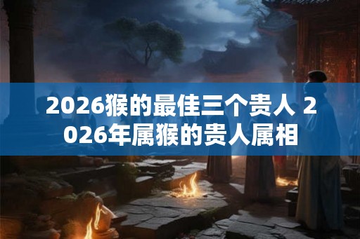 2026猴的最佳三个贵人 2026年属猴的贵人属相