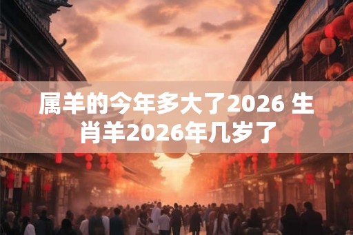 属羊的今年多大了2026 生肖羊2026年几岁了 属羊的今年多大了2026 生肖羊2026年几岁了