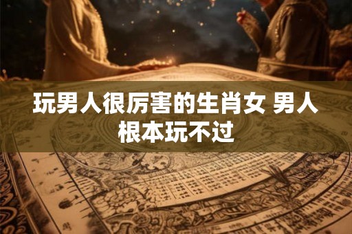 玩男人很厉害的生肖女 男人根本玩不过