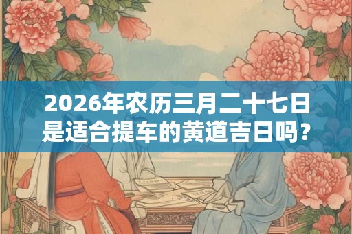 2026年农历三月二十七日是适合提车的黄道吉日吗？