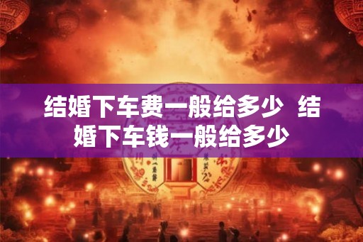 结婚下车费一般给多少  结婚下车钱一般给多少