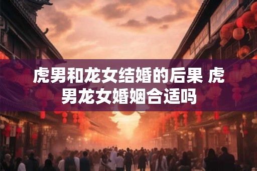 虎男和龙女结婚的后果 虎男龙女婚姻合适吗