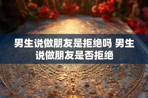 男生说做朋友是拒绝吗 男生说做朋友是否拒绝