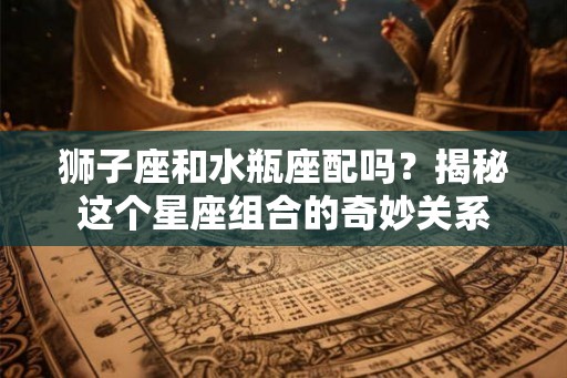 狮子座和水瓶座配吗？揭秘这个星座组合的奇妙关系