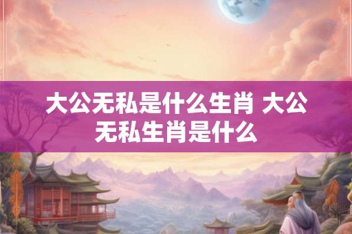 大公无私是什么生肖 大公无私生肖是什么 大公无私是什么生肖 大公无私生肖是什么