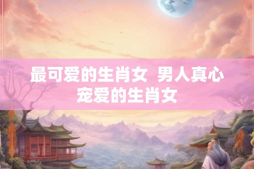 最可爱的生肖女  男人真心宠爱的生肖女