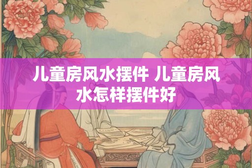 儿童房风水摆件 儿童房风水怎样摆件好