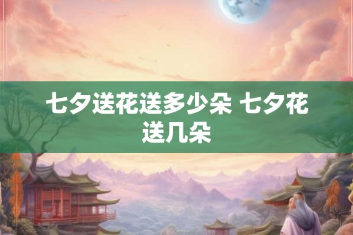 七夕送花送多少朵 七夕花送几朵 七夕送花送多少朵 七夕花送几朵