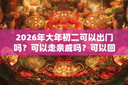 2026年大年初二可以出门吗？可以走亲戚吗？可以回娘家吗？