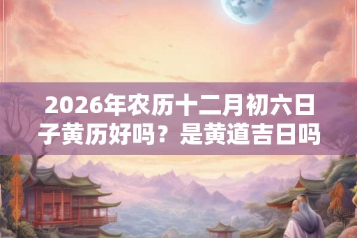 2026年农历十二月初六日子黄历好吗？是黄道吉日吗？
