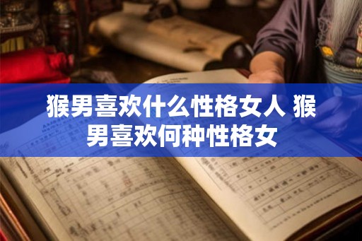 猴男喜欢什么性格女人 猴男喜欢何种性格女 猴男喜欢什么性格女人 猴男喜欢何种性格女