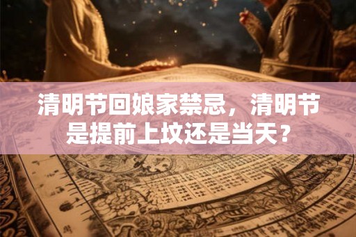 清明节回娘家禁忌，清明节是提前上坟还是当天？