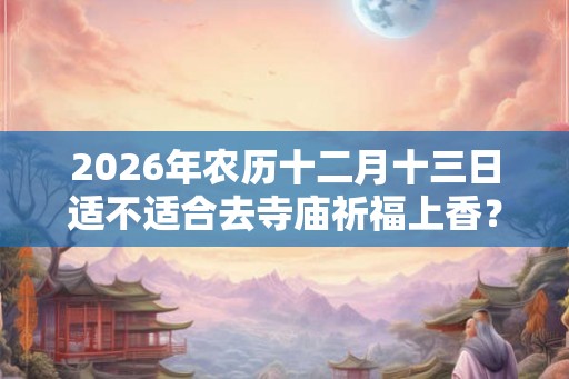 2026年农历十二月十三日适不适合去寺庙祈福上香？