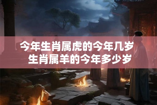 今年生肖属虎的今年几岁  生肖属羊的今年多少岁