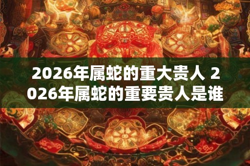 2026年属蛇的重大贵人 2026年属蛇的重要贵人是谁