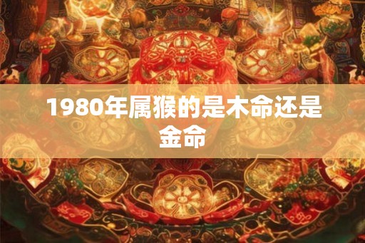 1980年属猴的是木命还是金命 1980年属猴的是木命还是金命