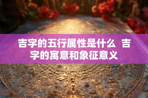 吉字的五行属性是什么  吉字的寓意和象征意义