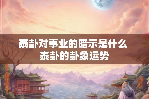 泰卦对事业的暗示是什么 泰卦的卦象运势