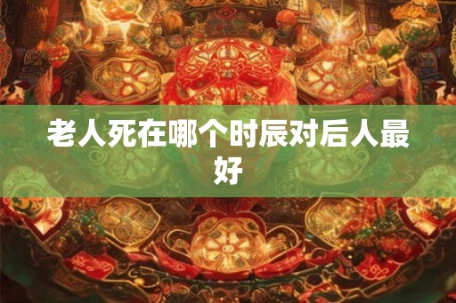 老人死在哪个时辰对后人最好