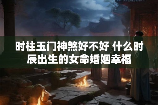 时柱玉门神煞好不好 什么时辰出生的女命婚姻幸福