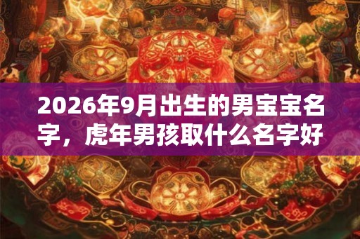 2026年9月出生的男宝宝名字,虎年男孩取什么名字好 2026年9月出生的男宝宝名字,虎年男孩取什么名字好