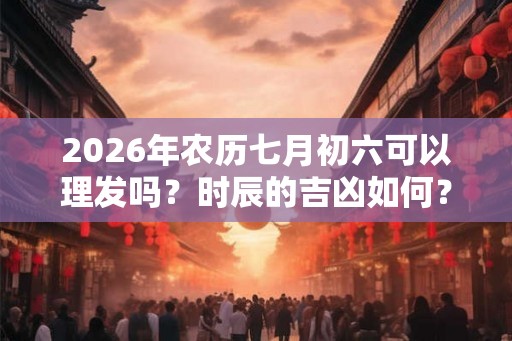 2026年农历七月初六可以理发吗?时辰的吉凶如何? 2026年农历七月初六可以理发吗?时辰的吉凶如何?