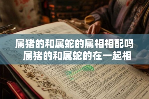 属猪的和属蛇的属相相配吗  属猪的和属蛇的在一起相配吗