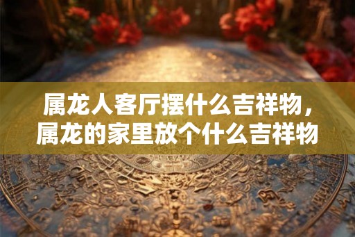 属龙人客厅摆什么吉祥物，属龙的家里放个什么吉祥物好