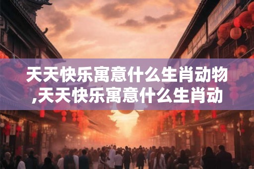 天天快乐寓意什么生肖动物,天天快乐寓意什么生肖动物呢