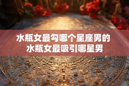 水瓶女最勾哪个星座男的 水瓶女最吸引哪星男