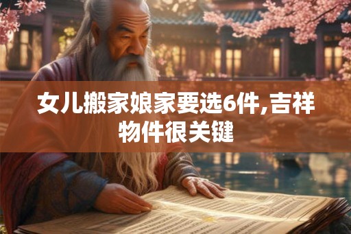 女儿搬家娘家要选6件,吉祥物件很关键 女儿搬家娘家要选6件,吉祥物件很关键