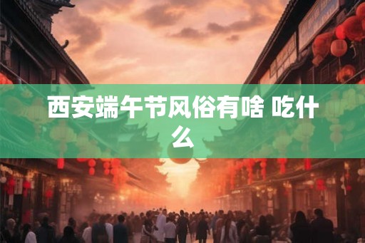 西安端午节风俗有啥 吃什么