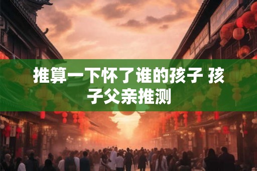 推算一下怀了谁的孩子 孩子父亲推测