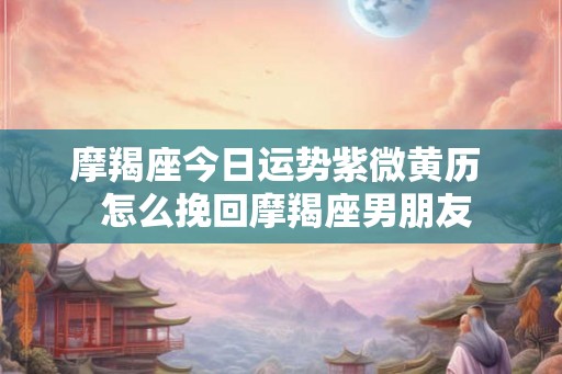 摩羯座今日运势紫微黄历  怎么挽回摩羯座男朋友