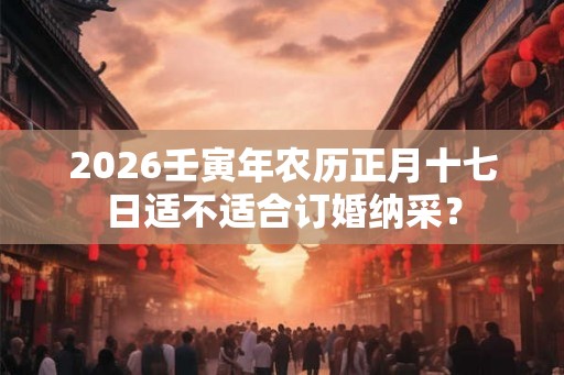 2026壬寅年农历正月十七日适不适合订婚纳采？