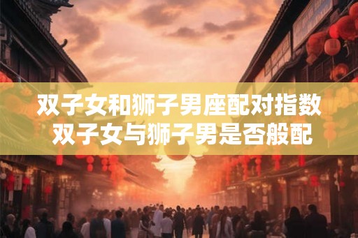双子女和狮子男座配对指数 双子女与狮子男是否般配