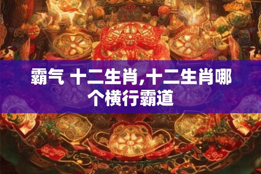 霸气 十二生肖,十二生肖哪个横行霸道