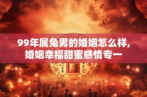 99年属兔男的婚姻怎么样,婚姻幸福甜蜜感情专一