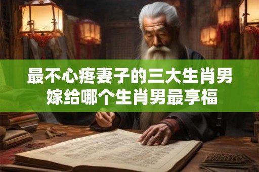 最不心疼妻子的三大生肖男 嫁给哪个生肖男最享福