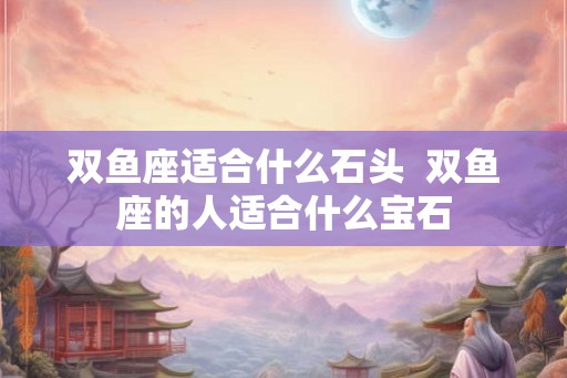 双鱼座适合什么石头  双鱼座的人适合什么宝石