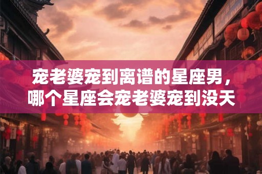 宠老婆宠到离谱的星座男，哪个星座会宠老婆宠到没天理？