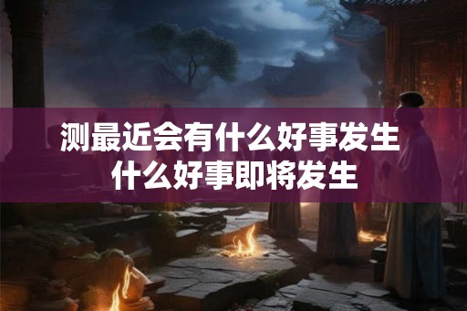 测最近会有什么好事发生 什么好事即将发生