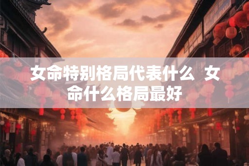 女命特别格局代表什么  女命什么格局最好