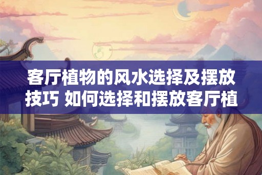 客厅植物的风水选择及摆放技巧 如何选择和摆放客厅植物的风水 客厅植物的风水选择及摆放技巧 如何选择和摆放客厅植物的风水