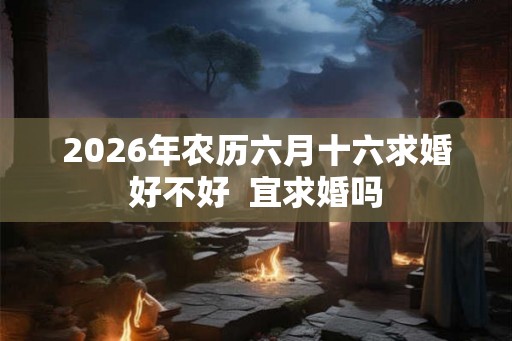 2026年农历六月十六求婚好不好 宜求婚吗 2026年农历六月十六求婚好不好 宜求婚吗