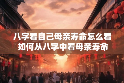 八字看自己母亲寿命怎么看 如何从八字中看母亲寿命