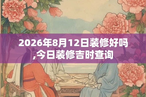 2026年8月12日装修好吗,今日装修吉时查询